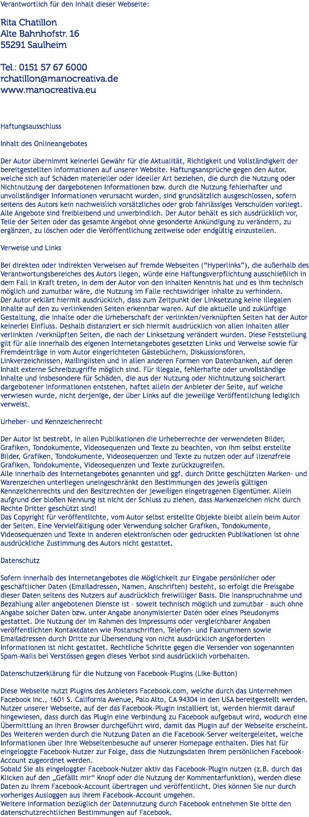 Verantwortlich für den Inhalt dieser Webseite: Rita Chatillon Alte Bahnhofstr. 16 55291 Saulheim Tel.: 0151 57 67 6000 rchatillon@manocreativa.de www.manocreativa.eu Haftungsausschluss Inhalt des Onlineangebotes Der Autor übernimmt keinerlei Gewähr für die Aktualität, Richtigkeit und Vollständigkeit der bereitgestellten Informationen auf unserer Website. Haftungsansprüche gegen den Autor, welche sich auf Schäden materieller oder ideeller Art beziehen, die durch die Nutzung oder Nichtnutzung der dargebotenen Informationen bzw. durch die Nutzung fehlerhafter und unvollständiger Informationen verursacht wurden, sind grundsätzlich ausgeschlossen, sofern seitens des Autors kein nachweislich vorsätzliches oder grob fahrlässiges Verschulden vorliegt.
Alle Angebote sind freibleibend und unverbindlich. Der Autor behält es sich ausdrücklich vor, Teile der Seiten oder das gesamte Angebot ohne gesonderte Ankündigung zu verändern, zu ergänzen, zu löschen oder die Veröffentlichung zeitweise oder endgültig einzustellen. Verweise und Links Bei direkten oder indirekten Verweisen auf fremde Webseiten (“Hyperlinks”), die außerhalb des Verantwortungsbereiches des Autors liegen, würde eine Haftungsverpflichtung ausschließlich in dem Fall in Kraft treten, in dem der Autor von den Inhalten Kenntnis hat und es ihm technisch möglich und zumutbar wäre, die Nutzung im Falle rechtswidriger Inhalte zu verhindern.
Der Autor erklärt hiermit ausdrücklich, dass zum Zeitpunkt der Linksetzung keine illegalen Inhalte auf den zu verlinkenden Seiten erkennbar waren. Auf die aktuelle und zukünftige Gestaltung, die Inhalte oder die Urheberschaft der verlinkten/verknüpften Seiten hat der Autor keinerlei Einfluss. Deshalb distanziert er sich hiermit ausdrücklich von allen Inhalten aller verlinkten /verknüpften Seiten, die nach der Linksetzung verändert wurden. Diese Feststellung gilt für alle innerhalb des eigenen Internetangebotes gesetzten Links und Verweise sowie für Fremdeinträge in vom Autor eingerichteten Gästebüchern, Diskussionsforen, Linkverzeichnissen, Mailinglisten und in allen anderen Formen von Datenbanken, auf deren Inhalt externe Schreibzugriffe möglich sind. Für illegale, fehlerhafte oder unvollständige Inhalte und insbesondere für Schäden, die aus der Nutzung oder Nichtnutzung solcherart dargebotener Informationen entstehen, haftet allein der Anbieter der Seite, auf welche verwiesen wurde, nicht derjenige, der über Links auf die jeweilige Veröffentlichung lediglich verweist. Urheber- und Kennzeichenrecht Der Autor ist bestrebt, in allen Publikationen die Urheberrechte der verwendeten Bilder, Grafiken, Tondokumente, Videosequenzen und Texte zu beachten, von ihm selbst erstellte Bilder, Grafiken, Tondokumente, Videosequenzen und Texte zu nutzen oder auf lizenzfreie Grafiken, Tondokumente, Videosequenzen und Texte zurückzugreifen.
Alle innerhalb des Internetangebotes genannten und ggf. durch Dritte geschützten Marken- und Warenzeichen unterliegen uneingeschränkt den Bestimmungen des jeweils gültigen Kennzeichenrechts und den Besitzrechten der jeweiligen eingetragenen Eigentümer. Allein aufgrund der bloßen Nennung ist nicht der Schluss zu ziehen, dass Markenzeichen nicht durch Rechte Dritter geschützt sind!
Das Copyright für veröffentlichte, vom Autor selbst erstellte Objekte bleibt allein beim Autor der Seiten. Eine Vervielfältigung oder Verwendung solcher Grafiken, Tondokumente, Videosequenzen und Texte in anderen elektronischen oder gedruckten Publikationen ist ohne ausdrückliche Zustimmung des Autors nicht gestattet. Datenschutz Sofern innerhalb des Internetangebotes die Möglichkeit zur Eingabe persönlicher oder geschäftlicher Daten (Emailadressen, Namen, Anschriften) besteht, so erfolgt die Preisgabe dieser Daten seitens des Nutzers auf ausdrücklich freiwilliger Basis. Die Inanspruchnahme und Bezahlung aller angebotenen Dienste ist – soweit technisch möglich und zumutbar – auch ohne Angabe solcher Daten bzw. unter Angabe anonymisierter Daten oder eines Pseudonyms gestattet. Die Nutzung der im Rahmen des Impressums oder vergleichbarer Angaben veröffentlichten Kontaktdaten wie Postanschriften, Telefon- und Faxnummern sowie Emailadressen durch Dritte zur Übersendung von nicht ausdrücklich angeforderten Informationen ist nicht gestattet. Rechtliche Schritte gegen die Versender von sogenannten Spam-Mails bei Verstössen gegen dieses Verbot sind ausdrücklich vorbehalten. Datenschutzerklärung für die Nutzung von Facebook-Plugins (Like-Button) Diese Webseite nutzt Plugins des Anbieters Facebook.com, welche durch das Unternehmen Facebook Inc., 1601 S. California Avenue, Palo Alto, CA 94304 in den USA bereitgestellt werden. Nutzer unserer Webseite, auf der das Facebook-Plugin installiert ist, werden hiermit darauf hingewiesen, dass durch das Plugin eine Verbindung zu Facebook aufgebaut wird, wodurch eine Übermittlung an Ihren Browser durchgeführt wird, damit das Plugin auf der Webseite erscheint.
Des Weiteren werden durch die Nutzung Daten an die Facebook-Server weitergeleitet, welche Informationen über Ihre Webseitenbesuche auf unserer Homepage enthalten. Dies hat für eingeloggte Facebook-Nutzer zur Folge, dass die Nutzungsdaten ihrem persönlichen Facebook-Account zugeordnet werden.
Sobald Sie als eingeloggter Facebook-Nutzer aktiv das Facebook-Plugin nutzen (z.B. durch das Klicken auf den „Gefällt mir“ Knopf oder die Nutzung der Kommentarfunktion), werden diese Daten zu Ihrem Facebook-Account übertragen und veröffentlicht. Dies können Sie nur durch vorheriges Ausloggen aus Ihrem Facebook-Account umgehen.
Weitere Information bezüglich der Datennutzung durch Facebook entnehmen Sie bitte den datenschutzrechtlichen Bestimmungen auf Facebook.